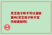 灵芝孢子粉不可以灌胶囊吗(灵芝孢子粉不宜作胶囊制剂)