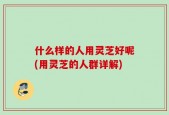 什么样的人用灵芝好呢(用灵芝的人群详解)