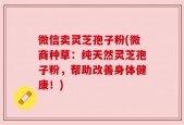 微信卖灵芝孢子粉(微商种草：纯天然灵芝孢子粉，帮助改善身体健康！)