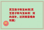 灵芝孢子粉玉米须(灵芝孢子粉与玉米须：双向滋补，达到美容瘦身效果)