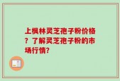 上枫林灵芝孢子粉价格？了解灵芝孢子粉的市场行情？