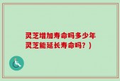 灵芝增加寿命吗多少年灵芝能延长寿命吗？)