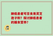 肺癌患者可否食用灵芝孢子粉？探讨肺癌患者的膳食营养？