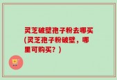 灵芝破壁孢子粉去哪买(灵芝孢子粉破壁，哪里可购买？)