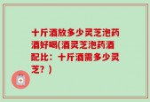 十斤酒放多少灵芝泡药酒好喝(酒灵芝泡药酒配比：十斤酒需多少灵芝？)