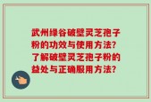武州绿谷破壁灵芝孢子粉的功效与使用方法？了解破壁灵芝孢子粉的益处与正确服用方法？
