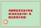 鸡西哪有灵芝孢子粉卖呀(找灵芝孢子粉？鸡西这些地方有售)