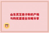 山东灵芝孢子粉的产地与购买渠道全攻略分享