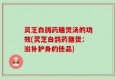 灵芝白鸽药膳煲汤的功效(灵芝白鸽药膳煲：滋补护身的佳品)