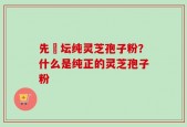 先秾坛纯灵芝孢子粉？什么是纯正的灵芝孢子粉