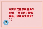 吃完灵芝孢子粉后多久吃饭_“灵芝孢子粉服用后，建议多久进食？”)