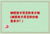 破壁孢子灵芝粉多少钱(破壁孢子灵芝粉价格是多少？)