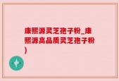 康熙源灵芝孢子粉_康熙源高品质灵芝孢子粉)