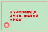 灵芝破壁胶囊推荐(提高免疫力，推荐使用灵芝粉胶囊)