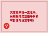 灵芝孢子粉一直吃吗_长期服用灵芝孢子粉的可行性与注意事项)