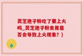 灵芝孢子粉吃了要上火吗_灵芝孢子粉食用是否会导致上火现象？)