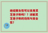 绝经期女性可以食用灵芝孢子粉吗？？详解灵芝孢子粉的功效与安全性？