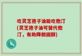 吃灵芝孢子油能吃他汀(灵芝孢子油可替代他汀，有助降胆固醇)
