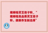 隆顺榕灵芝孢子粉_“隆顺榕高品质灵芝孢子粉，健康养生新选择”