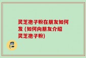 灵芝孢子粉在朋友如何发 (如何向朋友介绍灵芝孢子粉)