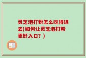 灵芝泡打粉怎么吃得进去(如何让灵芝泡打粉更好入口？)