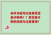 动手术后可以食用灵芝孢子粉吗？？灵芝孢子粉的功效与注意事项？
