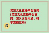灵芝文化直播平台官网(灵芝文化直播平台官网：深入文化内涵，畅享直播互动)