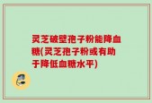 灵芝破壁孢子粉能降血糖(灵芝孢子粉或有助于降低血糖水平)