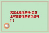 灵芝水能泡茶吗(灵芝水可用作泡茶的饮品吗？)