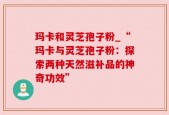 玛卡和灵芝孢子粉_“玛卡与灵芝孢子粉：探索两种天然滋补品的神奇功效”