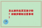 怎么制作出灵芝孢子粉？详细步骤和注意事项？