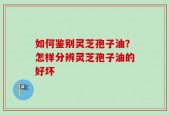 如何鉴别灵芝孢子油？怎样分辨灵芝孢子油的好坏