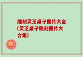 雕刻灵芝桌子图片大全(灵芝桌子雕刻图片大合集)