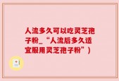 人流多久可以吃灵芝孢子粉_“人流后多久适宜服用灵芝孢子粉”)