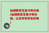 仙楼牌灵芝孢子粉价格(仙楼牌灵芝孢子粉价格，让您尽享养生好物)