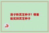 孢子粉灵芝种子？哪里能买到灵芝种子