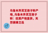 乌鲁木齐灵芝孢子粉产地_乌鲁木齐灵芝孢子粉：优质产地直供，天然健康之选