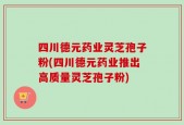 四川德元药业灵芝孢子粉(四川德元药业推出高质量灵芝孢子粉)