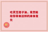 吃灵芝孢子油，竟然能给你带来这样的身体变化