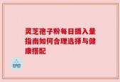 灵芝孢子粉每日摄入量指南如何合理选择与健康搭配