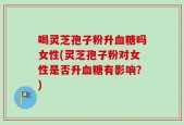 喝灵芝孢子粉升血糖吗女性(灵芝孢子粉对女性是否升血糖有影响？)