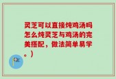 灵芝可以直接炖鸡汤吗怎么炖灵芝与鸡汤的完美搭配，做法简单易学。)