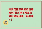 吃灵芝孢子粉能吃谷维素吗(灵芝孢子粉是否可以和谷维素一起食用？)