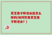 灵芝孢子粉泡水后怎么样的(如何饮用灵芝孢子粉泡水？)