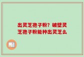出灵芝孢子粉？破壁灵芝孢子粉能种出灵芝么
