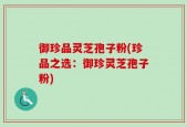 御珍品灵芝孢子粉(珍品之选：御珍灵芝孢子粉)