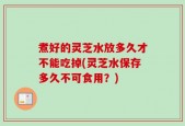 煮好的灵芝水放多久才不能吃掉(灵芝水保存多久不可食用？)