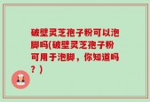 破壁灵芝孢子粉可以泡脚吗(破壁灵芝孢子粉可用于泡脚，你知道吗？)