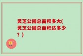灵芝公园总面积多大(灵芝公园总面积达多少？)