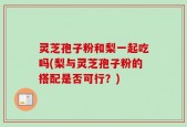 灵芝孢子粉和梨一起吃吗(梨与灵芝孢子粉的搭配是否可行？)